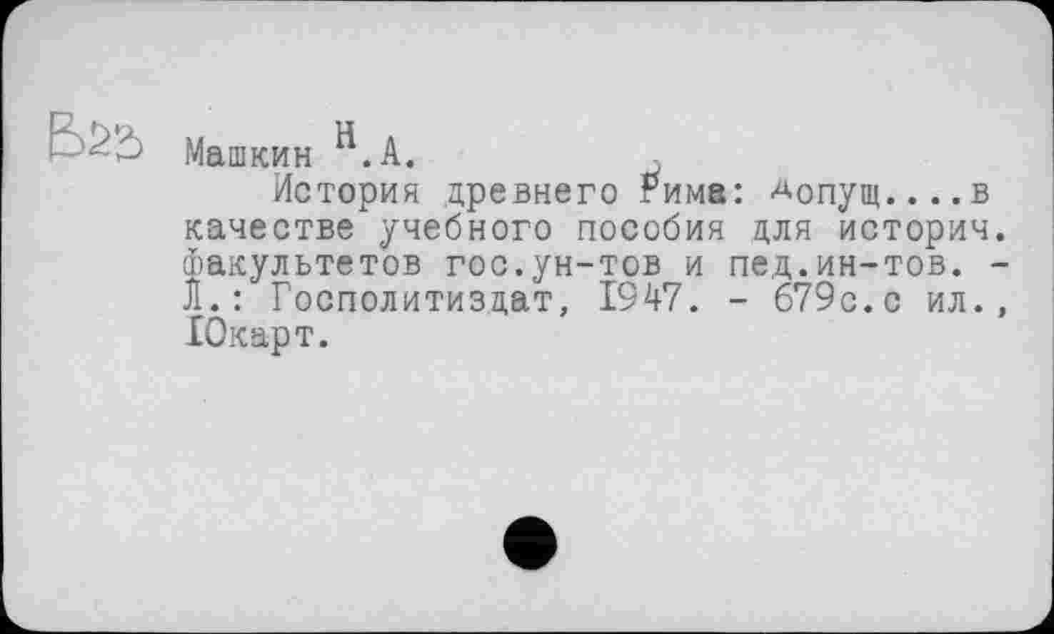 ﻿LI
Машкин .A.	,
История древнего Рима: Допущ....в качестве учебного пособия для историч Факультетов гос.ун-тов и пед.ин-тов. Л.: Госполитиздат, 1947. - б79с.с ил. Юкарт.